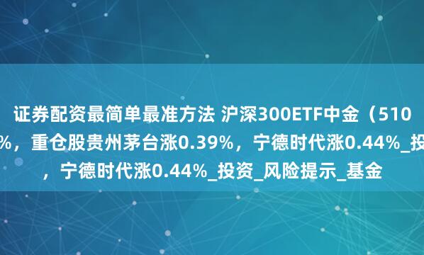 证券配资最简单最准方法 沪深300ETF中金（510320）开盘涨0.00%，重仓股贵州茅台涨0.39%，宁德时代涨0.44%_投资_风险提示_基金
