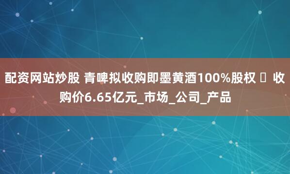 配资网站炒股 青啤拟收购即墨黄酒100%股权 ​收购价6.65亿元_市场_公司_产品
