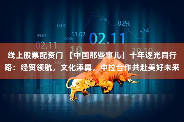 线上股票配资门 【中国那些事儿】十年逐光同行路：经贸领航，文化添翼，中拉合作共赴美好未来