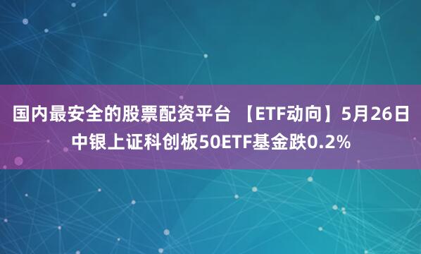 国内最安全的股票配资平台 【ETF动向】5月26日中银上证科创板50ETF基金跌0.2%