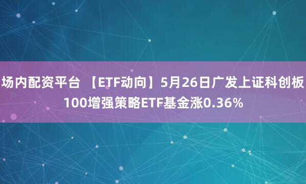 场内配资平台 【ETF动向】5月26日广发上证科创板100增强策略ETF基金涨0.36%