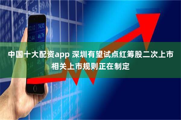 中国十大配资app 深圳有望试点红筹股二次上市相关上市规则正在制定