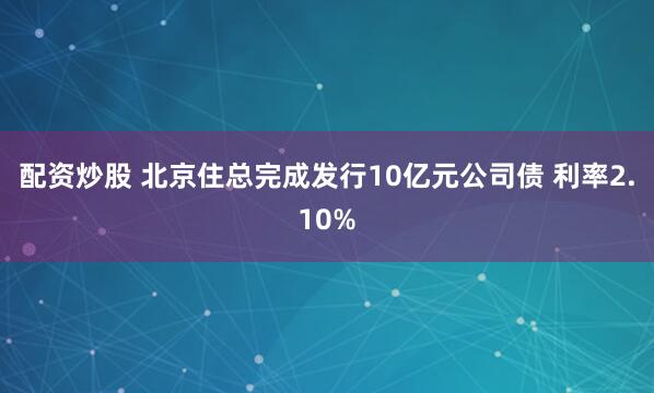 配资炒股 北京住总完成发行10亿元公司债 利率2.10%