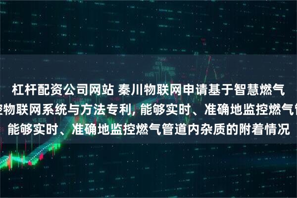 杠杆配资公司网站 秦川物联网申请基于智慧燃气物联网的管道杂质监控物联网系统与方法专利, 能够实时、准确地监控燃气管道内杂质的附着情况