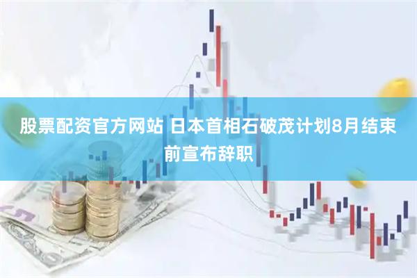 股票配资官方网站 日本首相石破茂计划8月结束前宣布辞职