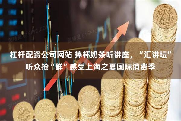 杠杆配资公司网站 捧杯奶茶听讲座，“汇讲坛”听众抢“鲜”感受上海之夏国际消费季