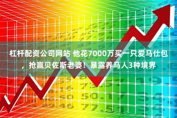 杠杆配资公司网站 他花7000万买一只爱马仕包，抢赢贝佐斯老婆！暴露养马人3种境界