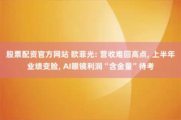 股票配资官方网站 欧菲光: 营收难回高点, 上半年业绩变脸, AI眼镜利润“含金量”待考