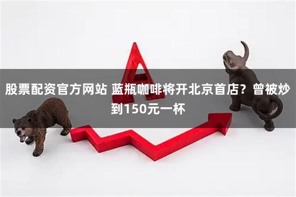 股票配资官方网站 蓝瓶咖啡将开北京首店？曾被炒到150元一杯