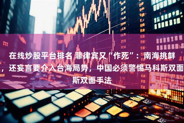 在线炒股平台排名 菲律宾又“作死”：南海挑衅不止，还妄言要介入台海局势，中国必须警惕马科斯双面手法