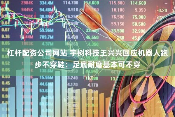 杠杆配资公司网站 宇树科技王兴兴回应机器人跑步不穿鞋：足底耐磨基本可不穿