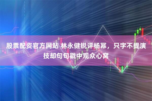 股票配资官方网站 林永健锐评杨幂，只字不提演技却句句戳中观众心窝