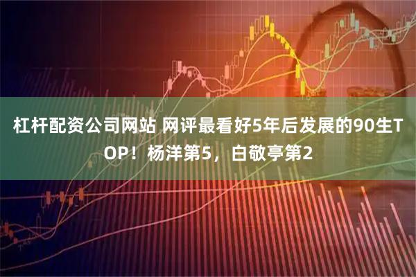 杠杆配资公司网站 网评最看好5年后发展的90生TOP！杨洋第5，白敬亭第2