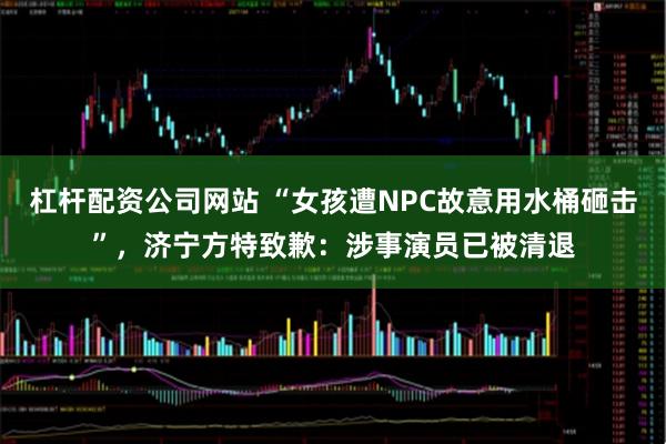 杠杆配资公司网站 “女孩遭NPC故意用水桶砸击”，济宁方特致歉：涉事演员已被清退