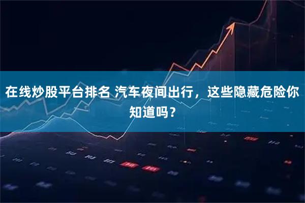 在线炒股平台排名 汽车夜间出行，这些隐藏危险你知道吗？