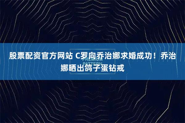 股票配资官方网站 C罗向乔治娜求婚成功！乔治娜晒出鸽子蛋钻戒