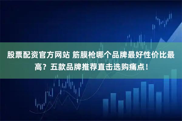 股票配资官方网站 筋膜枪哪个品牌最好性价比最高？五款品牌推荐直击选购痛点！