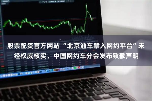 股票配资官方网站 “北京油车禁入网约平台”未经权威核实，中国网约车分会发布致歉声明
