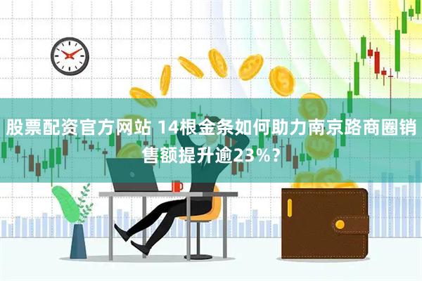 股票配资官方网站 14根金条如何助力南京路商圈销售额提升逾23%？
