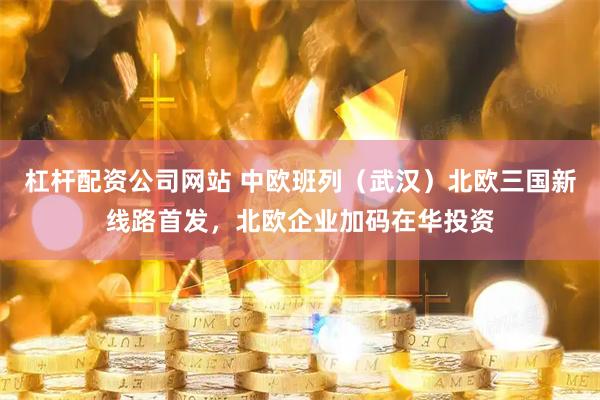 杠杆配资公司网站 中欧班列（武汉）北欧三国新线路首发，北欧企业加码在华投资