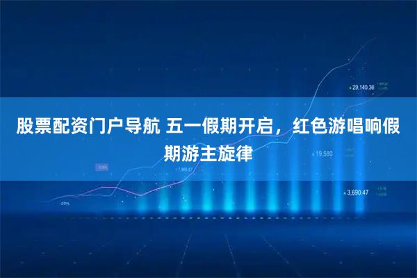 股票配资门户导航 五一假期开启，红色游唱响假期游主旋律