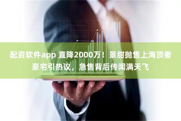 配资软件app 直降2000万！景甜抛售上海顶奢豪宅引热议，急售背后传闻满天飞