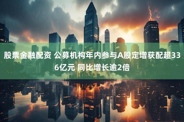 股票金融配资 公募机构年内参与A股定增获配超336亿元 同比增长逾2倍