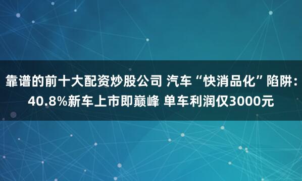 靠谱的前十大配资炒股公司 汽车“快消品化”陷阱:40.8%新车上市即巅峰 单车利润仅3000元